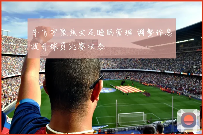 李飞宇聚焦女足睡眠管理 调整作息提升球员比赛状态