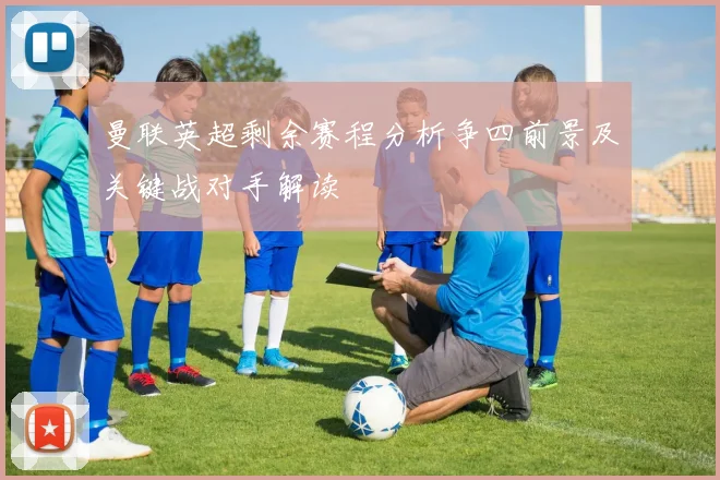 曼联英超剩余赛程分析争四前景及关键战对手解读