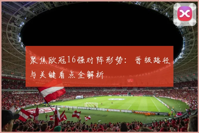 聚焦欧冠16强对阵形势:晋级路径与关键看点全解析