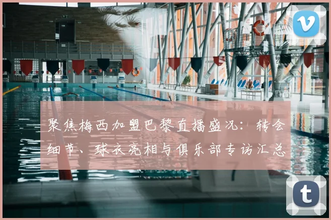 聚焦梅西加盟巴黎直播盛况:转会细节、球衣亮相与俱乐部专访汇总