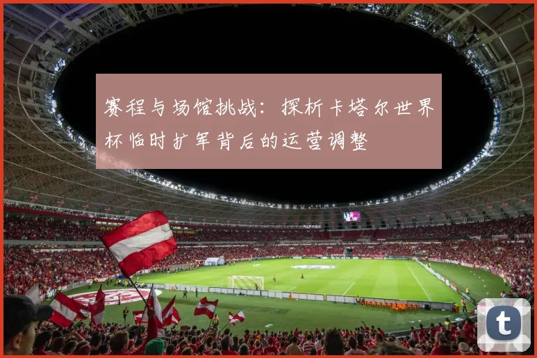 赛程与场馆挑战：探析卡塔尔世界杯临时扩军背后的运营调整