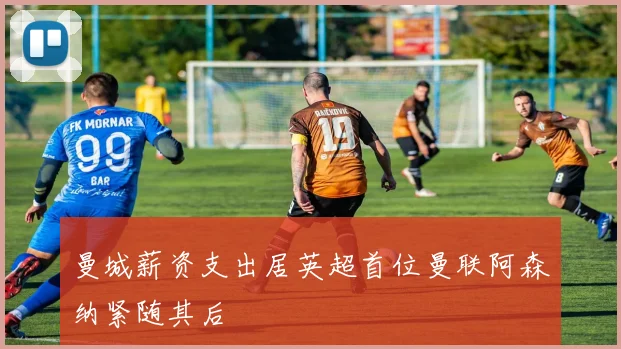 曼城薪资支出居英超首位曼联阿森纳紧随其后