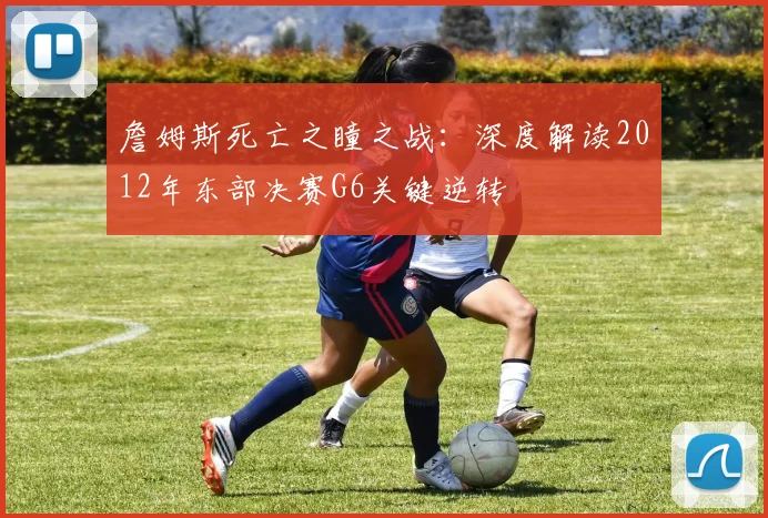 詹姆斯死亡之瞳之战：深度解读2012年东部决赛G6关键逆转