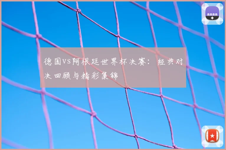 德国vs阿根廷世界杯决赛：经典对决回顾与精彩集锦