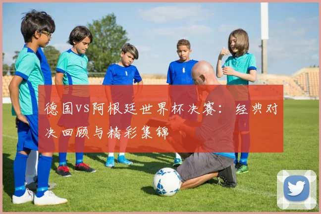 德国vs阿根廷世界杯决赛：经典对决回顾与精彩集锦
