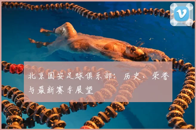 北京国安足球俱乐部：历史、荣誉与最新赛季展望