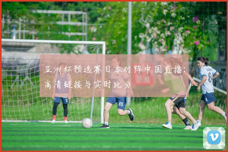亚洲杯预选赛日本对阵中国直播：高清链接与实时比分