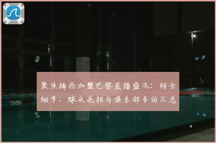聚焦梅西加盟巴黎直播盛况:转会细节、球衣亮相与俱乐部专访汇总
